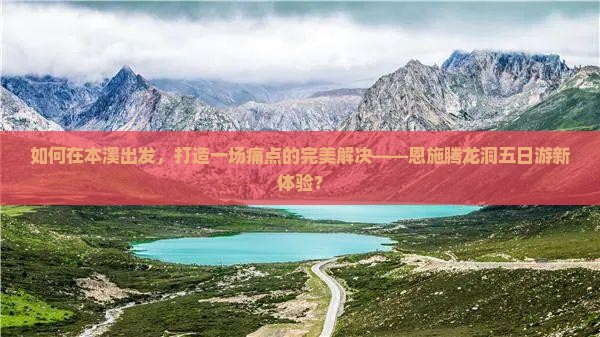 如何在本溪出发，打造一场痛点的完美解决——恩施腾龙洞五日游新体验？