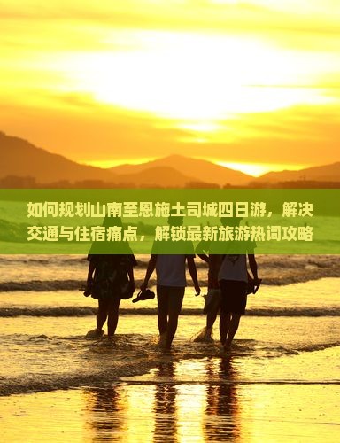 如何规划山南至恩施土司城四日游，解决交通与住宿痛点，解锁最新旅游热词攻略？