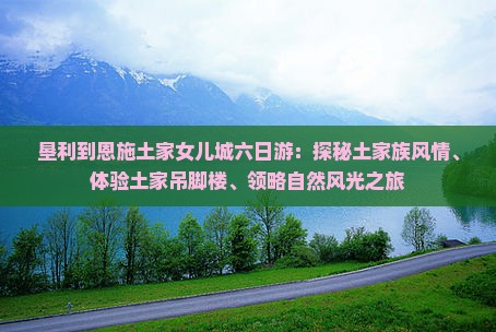 垦利到恩施土家女儿城六日游：探秘土家族风情、体验土家吊脚楼、领略自然风光之旅