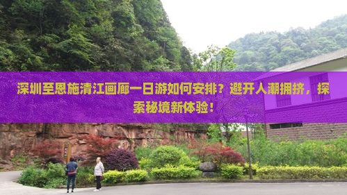深圳至恩施清江画廊一日游如何安排？避开人潮拥挤，探索秘境新体验！