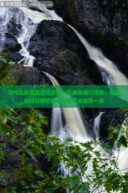 沧州出发恩施清江画廊一日游自由行攻略：国际旅行社带你看看哪些景点值得一去