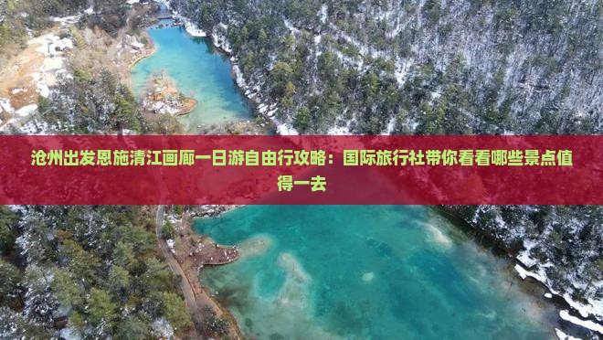 沧州出发恩施清江画廊一日游自由行攻略：国际旅行社带你看看哪些景点值得一去