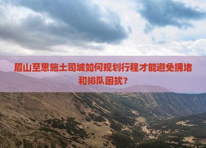 眉山至恩施土司城如何规划行程才能避免拥堵和排队困扰？