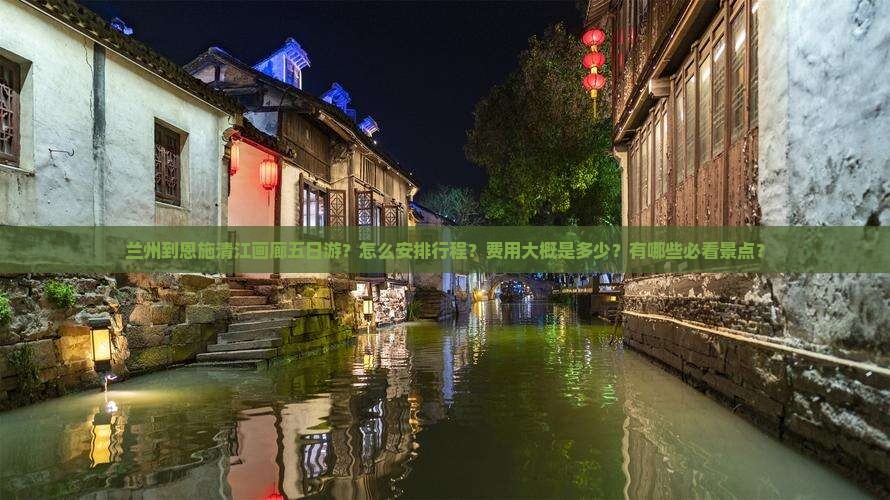 兰州到恩施清江画廊五日游？怎么安排行程？费用大概是多少？有哪些必看景点？