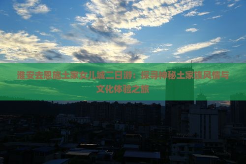淮安去恩施土家女儿城二日游：探寻神秘土家族风情与文化体验之旅