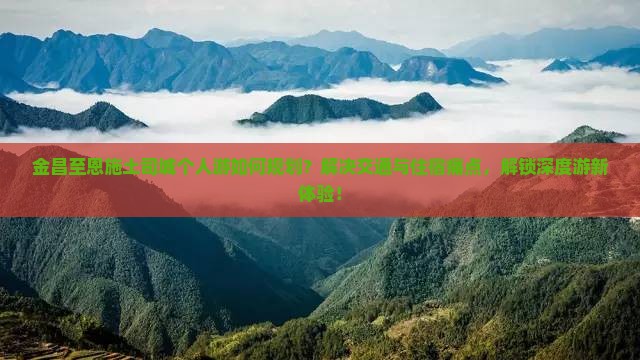 金昌至恩施土司城个人游如何规划？解决交通与住宿痛点，解锁深度游新体验！