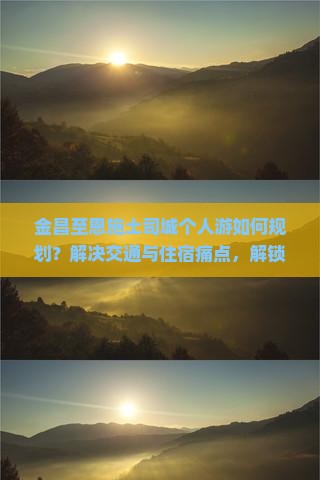 金昌至恩施土司城个人游如何规划？解决交通与住宿痛点，解锁深度游新体验！