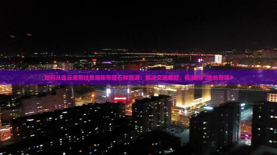 如何从连云港前往恩施梭布垭石林旅游：解决交通难题，畅游热门地貌奇观？