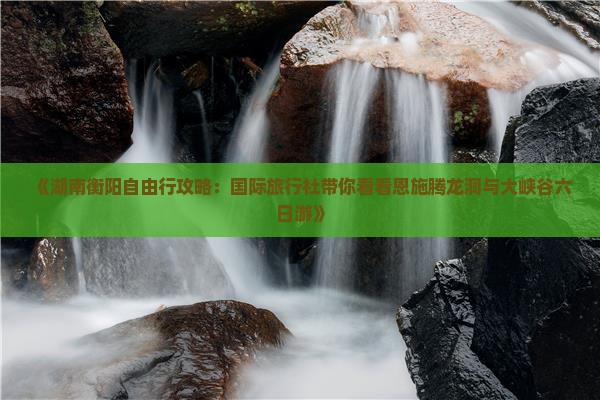 《湖南衡阳自由行攻略：国际旅行社带你看看恩施腾龙洞与大峡谷六日游》