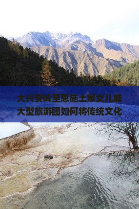 大兴安岭至恩施土家女儿城大型旅游团如何将传统文化与现代旅游完美融合，解决游客哪些痛点问题？