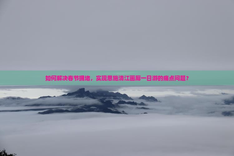 如何解决春节拥堵，实现恩施清江画廊一日游的痛点问题？
