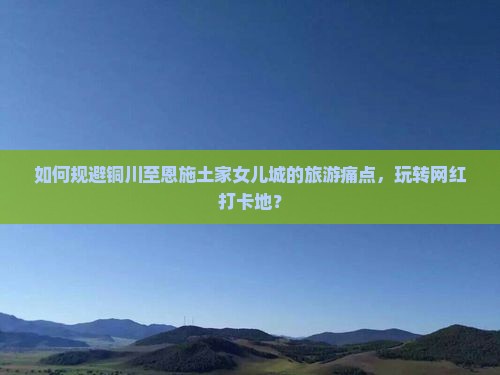 如何规避铜川至恩施土家女儿城的旅游痛点，玩转网红打卡地？
