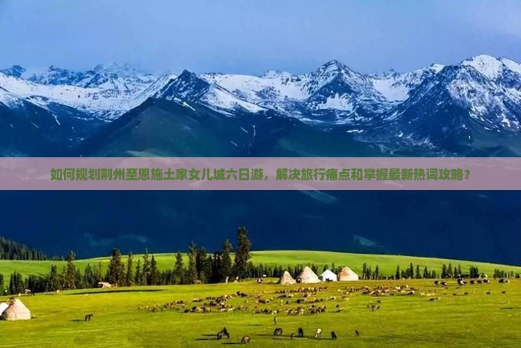 如何规划荆州至恩施土家女儿城六日游，解决旅行痛点和掌握最新热词攻略？