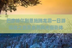 巴彦倬尔到恩施腾龙洞一日游探险之旅及自然风光摄影体验