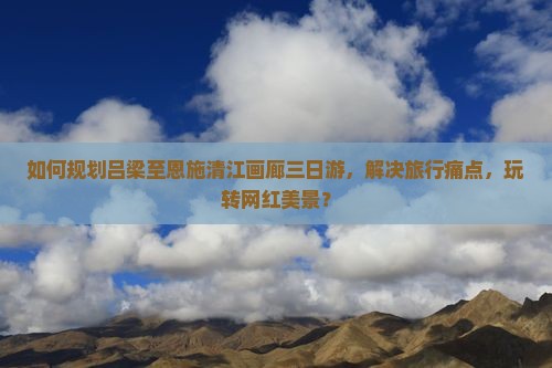 如何规划吕梁至恩施清江画廊三日游，解决旅行痛点，玩转网红美景？