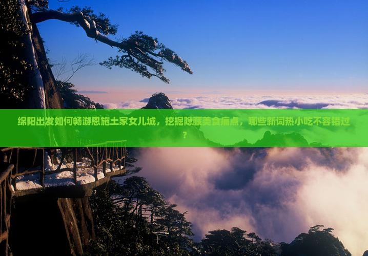 绵阳出发如何畅游恩施土家女儿城，挖掘隐藏美食痛点，哪些新词热小吃不容错过？