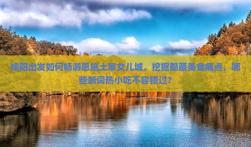 绵阳出发如何畅游恩施土家女儿城，挖掘隐藏美食痛点，哪些新词热小吃不容错过？