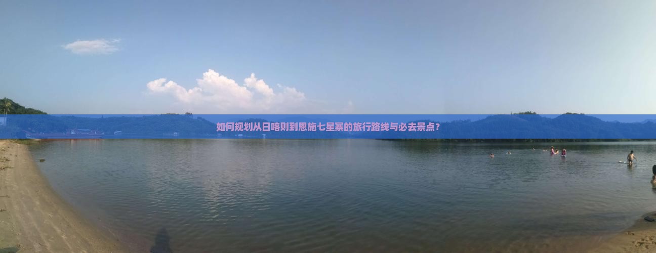 如何规划从日喀则到恩施七星寨的旅行路线与必去景点？