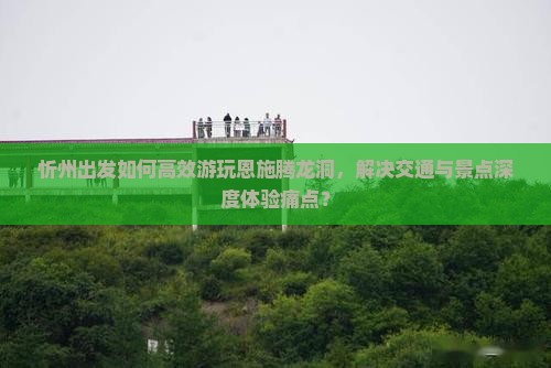 忻州出发如何高效游玩恩施腾龙洞，解决交通与景点深度体验痛点？
