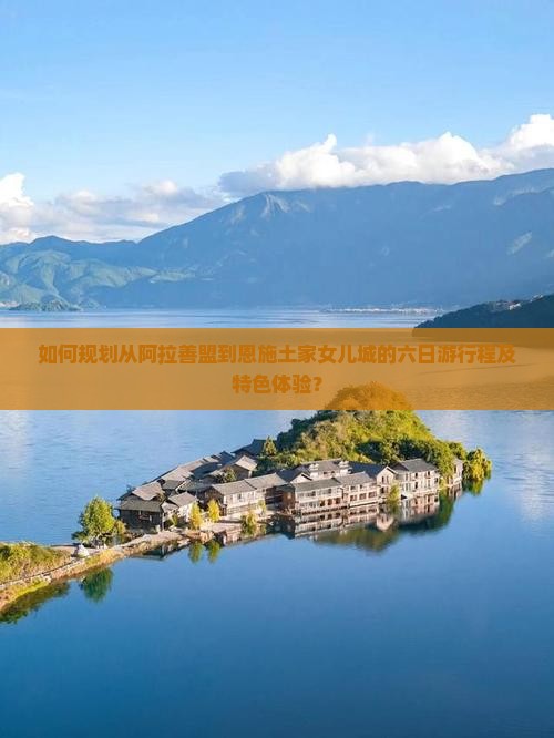 如何规划从阿拉善盟到恩施土家女儿城的六日游行程及特色体验？