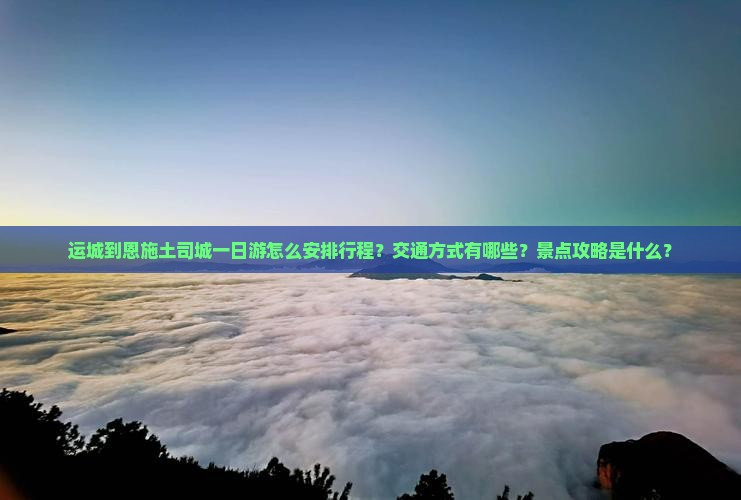 运城到恩施土司城一日游怎么安排行程？交通方式有哪些？景点攻略是什么？