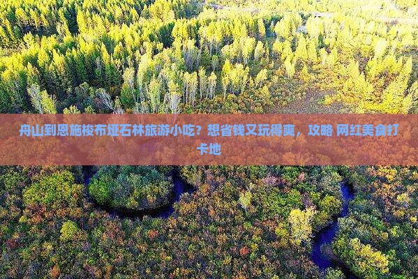 舟山到恩施梭布垭石林旅游小吃？想省钱又玩得爽，攻略+网红美食打卡地
