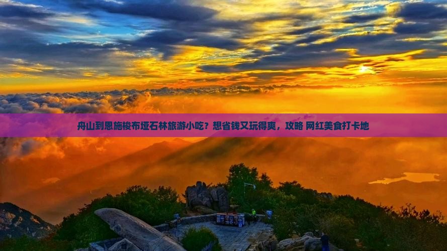 舟山到恩施梭布垭石林旅游小吃？想省钱又玩得爽，攻略+网红美食打卡地