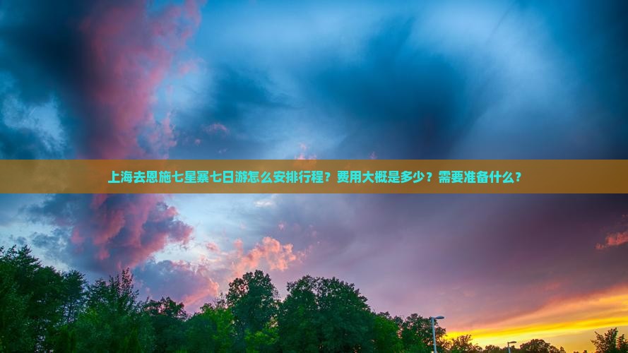 上海去恩施七星寨七日游怎么安排行程？费用大概是多少？需要准备什么？
