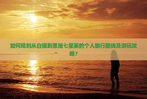 如何规划从白银到恩施七星寨的个人旅行路线及游玩攻略？