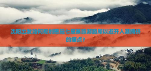 沈阳出发如何规划恩施七星寨旅游路犀以避开人潮拥挤的痛点？