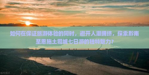 如何在保证旅游体验的同时，避开人潮拥挤，探索黔南至恩施土司城七日游的独特魅力？