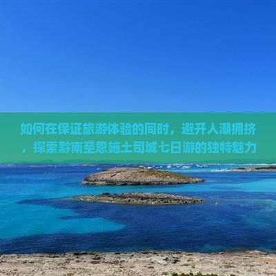 如何在保证旅游体验的同时，避开人潮拥挤，探索黔南至恩施土司城七日游的独特魅力？