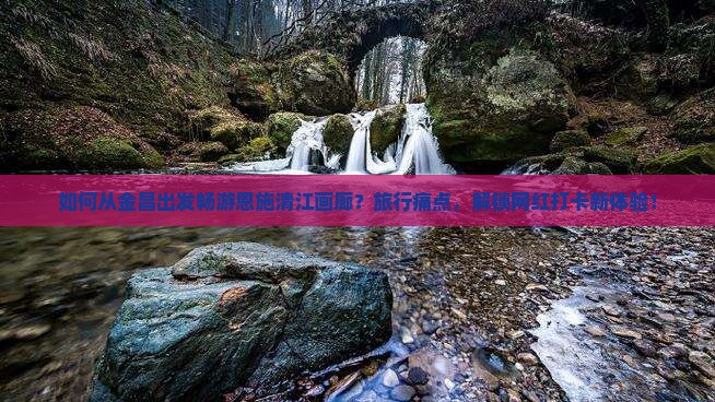如何从金昌出发畅游恩施清江画廊？旅行痛点，解锁网红打卡新体验！
