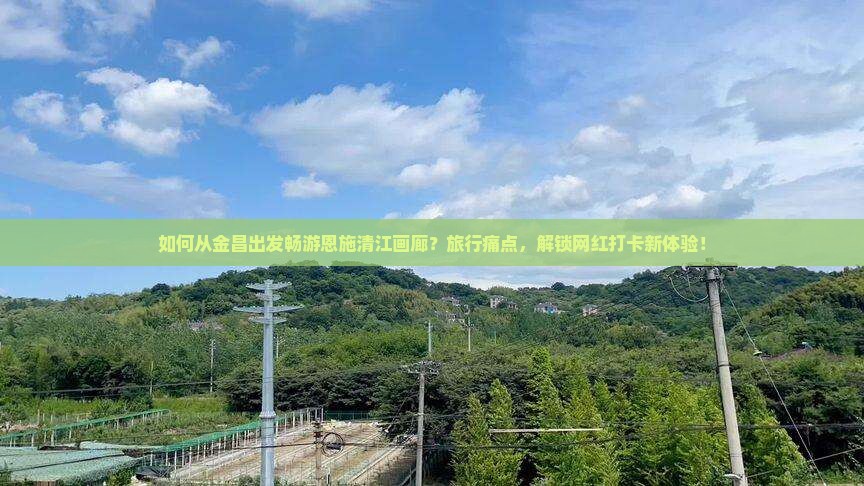如何从金昌出发畅游恩施清江画廊？旅行痛点，解锁网红打卡新体验！
