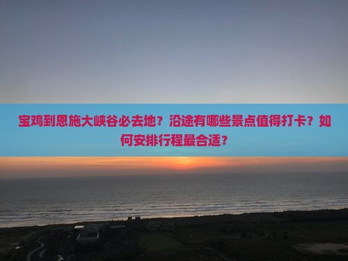 宝鸡到恩施大峡谷必去地？沿途有哪些景点值得打卡？如何安排行程最合适？