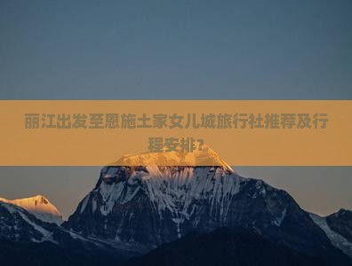 丽江出发至恩施土家女儿城旅行社推荐及行程安排？