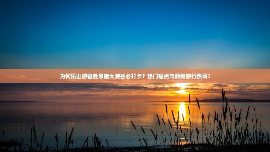 为何乐山游客赴恩施大峡谷必打卡？热门痛点与最新旅行热词！