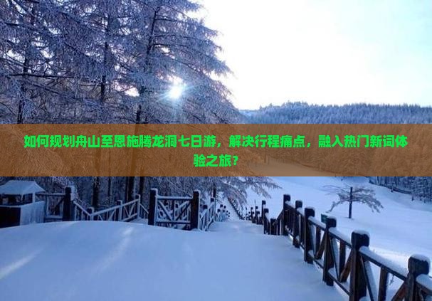 如何规划舟山至恩施腾龙洞七日游，解决行程痛点，融入热门新词体验之旅？
