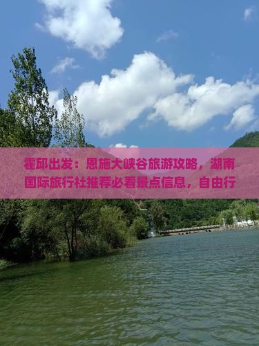 霍邱出发：恩施大峡谷旅游攻略，湖南国际旅行社推荐必看景点信息，自由行国际旅游哪里值得一游