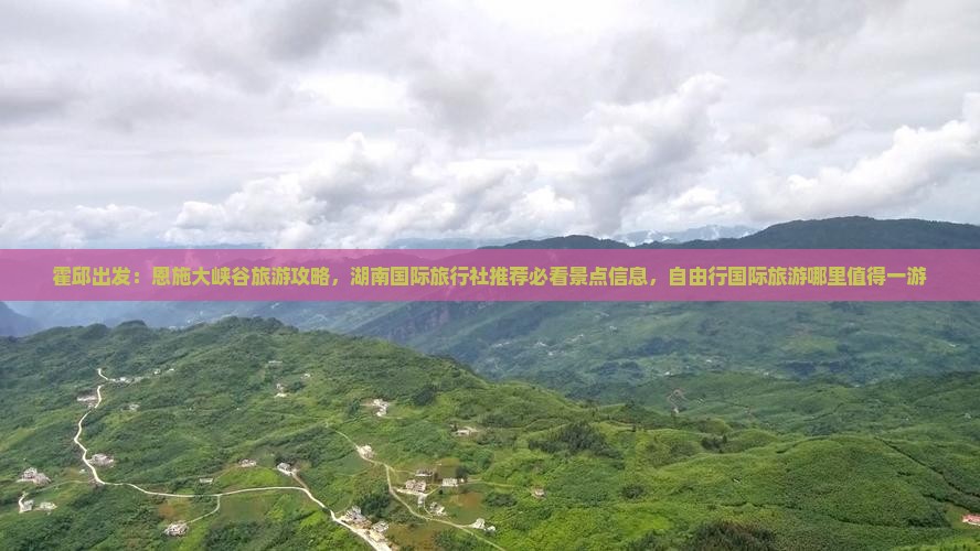 霍邱出发：恩施大峡谷旅游攻略，湖南国际旅行社推荐必看景点信息，自由行国际旅游哪里值得一游