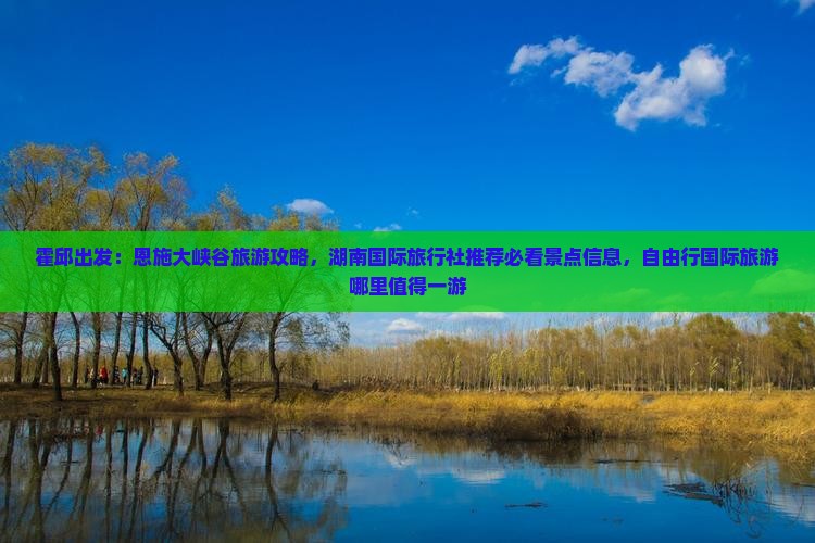霍邱出发：恩施大峡谷旅游攻略，湖南国际旅行社推荐必看景点信息，自由行国际旅游哪里值得一游