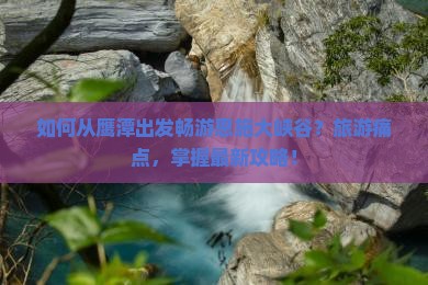 如何从鹰潭出发畅游恩施大峡谷？旅游痛点，掌握最新攻略！