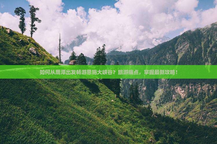 如何从鹰潭出发畅游恩施大峡谷？旅游痛点，掌握最新攻略！