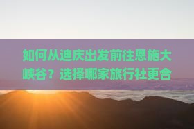 如何从迪庆出发前往恩施大峡谷？选择哪家旅行社更合适？