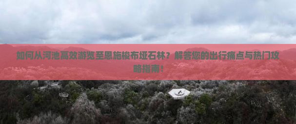 如何从河池高效游览至恩施梭布垭石林？解答您的出行痛点与热门攻略指南！