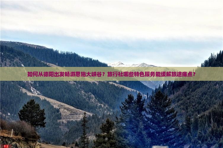 如何从德阳出发畅游恩施大峡谷？旅行社哪些特色服务能缓解旅途痛点？