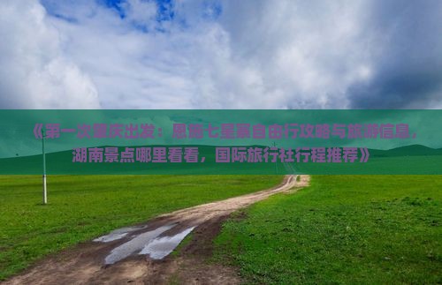 《第一次肇庆出发：恩施七星寨自由行攻略与旅游信息，湖南景点哪里看看，国际旅行社行程推荐》