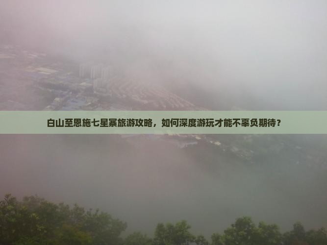 白山至恩施七星寨旅游攻略，如何深度游玩才能不辜负期待？