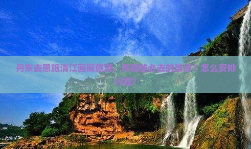 丹东去恩施清江画廊旅游，有哪些必去的景点？怎么安排行程？