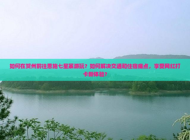 如何在贺州前往恩施七星寨游玩？如何解决交通和住宿痛点，享受网红打卡新体验？